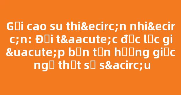 Gối cao su thiên nhiên: Đối tác đắc lực giúp bạn tận hưởng giấc ngủ thật sự sâu